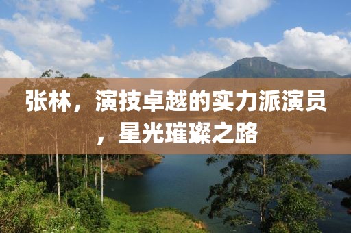 張林，演技卓越的實力派演員，星光璀璨之路