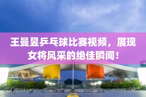 王曼昱乒乓球比賽視頻，展現(xiàn)女將風(fēng)采的絕佳瞬間！