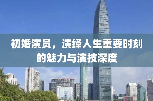 初婚演員，演繹人生重要時(shí)刻的魅力與演技深度