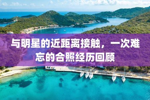 與明星的近距離接觸，一次難忘的合照經(jīng)歷回顧