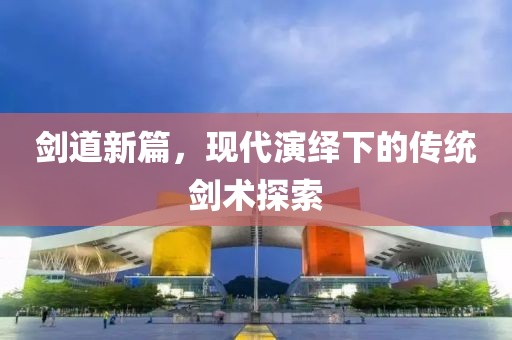 劍道新篇，現(xiàn)代演繹下的傳統(tǒng)劍術(shù)探索
