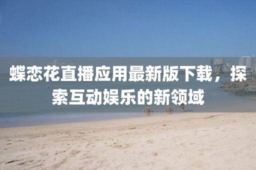 蝶戀花直播應(yīng)用最新版下載，探索互動娛樂的新領(lǐng)域