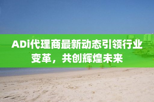 ADi代理商最新動態(tài)引領(lǐng)行業(yè)變革，共創(chuàng)輝煌未來