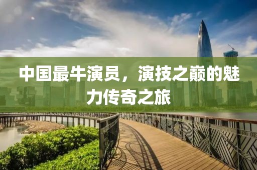 中國最牛演員，演技之巔的魅力傳奇之旅