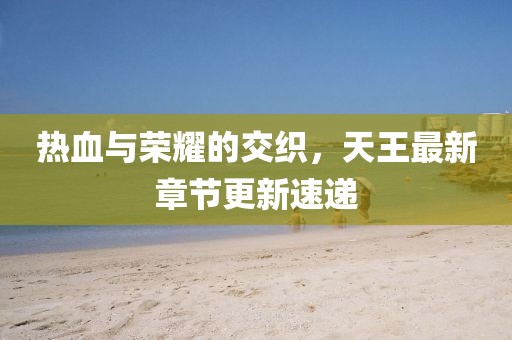 熱血與榮耀的交織，天王最新章節(jié)更新速遞