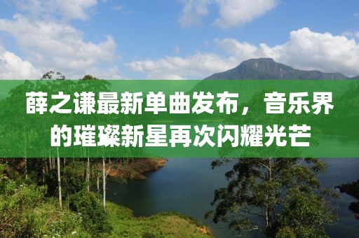 薛之謙最新單曲發(fā)布，音樂界的璀璨新星再次閃耀光芒