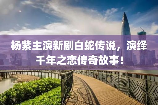 楊紫主演新劇白蛇傳說，演繹千年之戀傳奇故事！