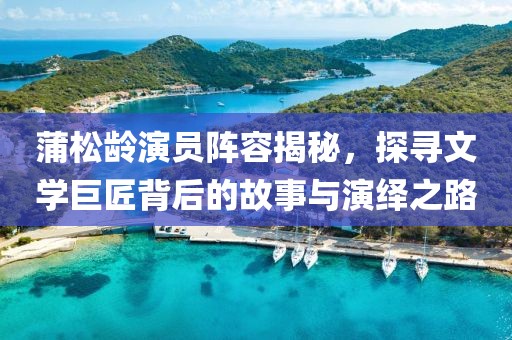 蒲松齡演員陣容揭秘，探尋文學(xué)巨匠背后的故事與演繹之路