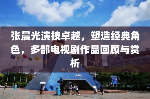 張晨光演技卓越，塑造經(jīng)典角色，多部電視劇作品回顧與賞析