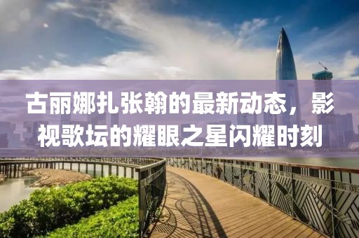 古麗娜扎張翰的最新動態(tài)，影視歌壇的耀眼之星閃耀時刻