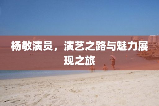 楊敏演員，演藝之路與魅力展現(xiàn)之旅