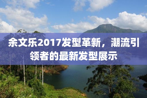 余文樂(lè)2017發(fā)型革新，潮流引領(lǐng)者的最新發(fā)型展示