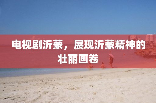 電視劇沂蒙，展現(xiàn)沂蒙精神的壯麗畫(huà)卷