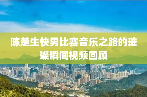 陳楚生快男比賽音樂之路的璀璨瞬間視頻回顧
