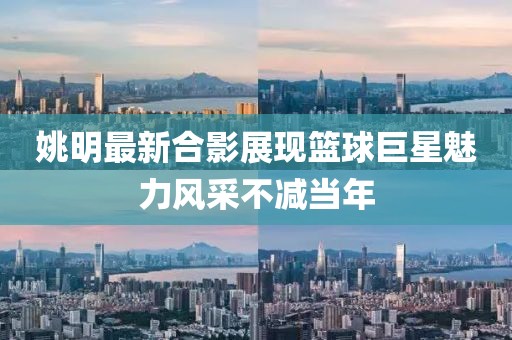姚明最新合影展現(xiàn)籃球巨星魅力風(fēng)采不減當(dāng)年