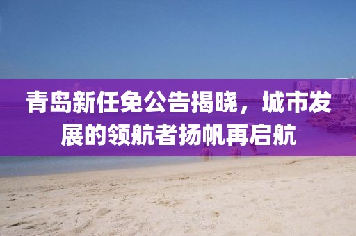 青島新任免公告揭曉，城市發(fā)展的領(lǐng)航者揚(yáng)帆再啟航