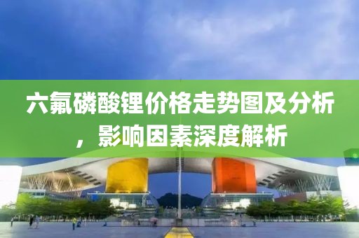 六氟磷酸鋰價格走勢圖及分析，影響因素深度解析