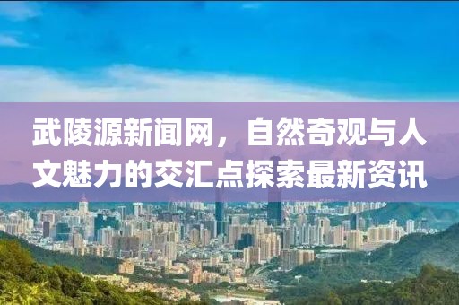 武陵源新聞網(wǎng)，自然奇觀與人文魅力的交匯點(diǎn)探索最新資訊