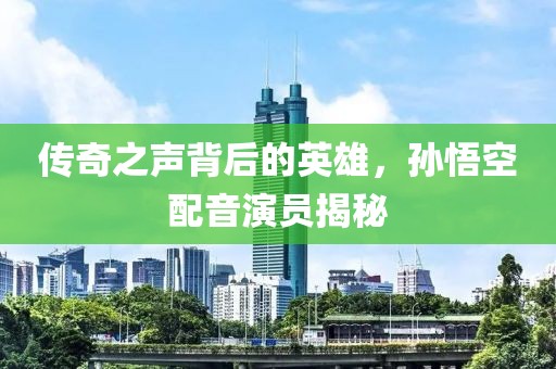 傳奇之聲背后的英雄，孫悟空配音演員揭秘