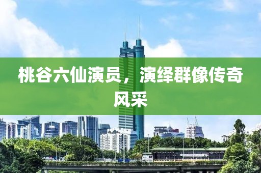桃谷六仙演員，演繹群像傳奇風(fēng)采