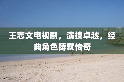 王志文電視劇，演技卓越，經(jīng)典角色鑄就傳奇