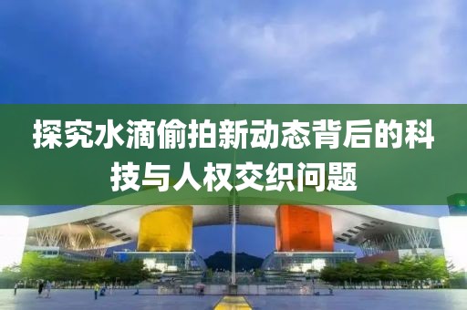 探究水滴偷拍新動態(tài)背后的科技與人權(quán)交織問題