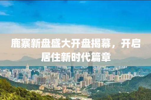 鹿寨新盤盛大開(kāi)盤揭幕，開(kāi)啟居住新時(shí)代篇章
