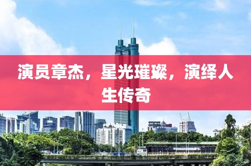 演員章杰，星光璀璨，演繹人生傳奇