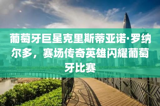 葡萄牙巨星克里斯蒂亞諾·羅納爾多，賽場傳奇英雄閃耀葡萄牙比賽