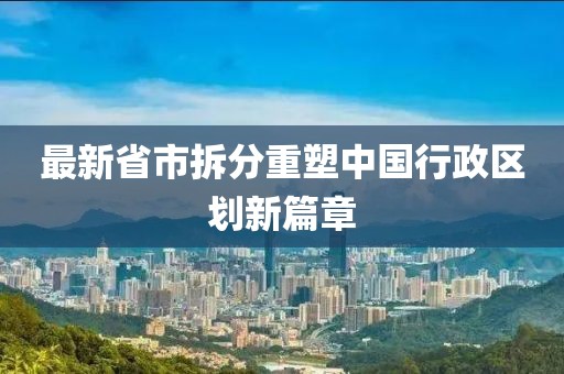 最新省市拆分重塑中國行政區(qū)劃新篇章