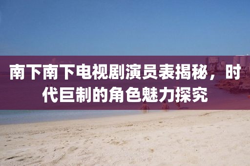 南下南下電視劇演員表揭秘，時(shí)代巨制的角色魅力探究