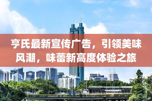 亨氏最新宣傳廣告，引領(lǐng)美味風潮，味蕾新高度體驗之旅