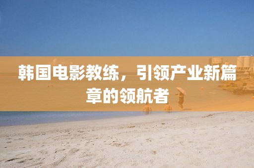 韓國(guó)電影教練，引領(lǐng)產(chǎn)業(yè)新篇章的領(lǐng)航者