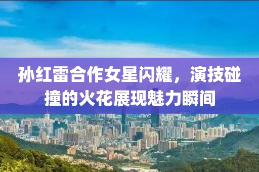 孫紅雷合作女星閃耀，演技碰撞的火花展現(xiàn)魅力瞬間