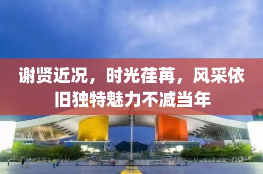 謝賢近況，時(shí)光荏苒，風(fēng)采依舊獨(dú)特魅力不減當(dāng)年