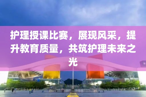 護(hù)理授課比賽，展現(xiàn)風(fēng)采，提升教育質(zhì)量，共筑護(hù)理未來之光