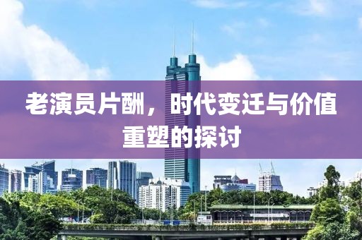 老演員片酬，時代變遷與價值重塑的探討