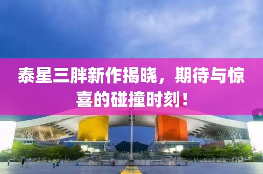 泰星三胖新作揭曉，期待與驚喜的碰撞時(shí)刻！