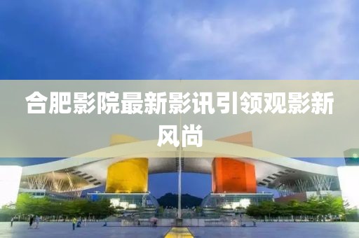 合肥影院最新影訊引領(lǐng)觀影新風(fēng)尚