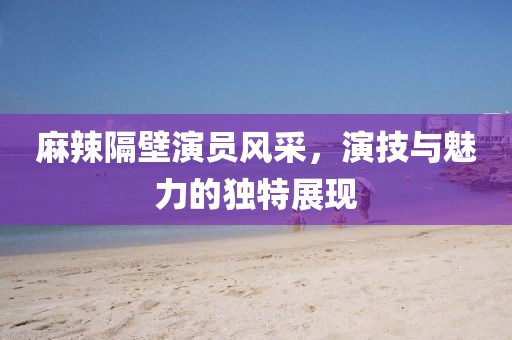 麻辣隔壁演員風(fēng)采，演技與魅力的獨特展現(xiàn)