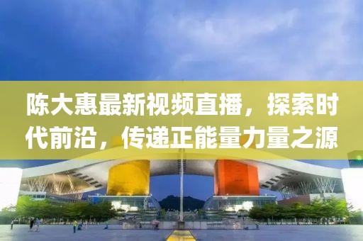 陳大惠最新視頻直播，探索時(shí)代前沿，傳遞正能量力量之源