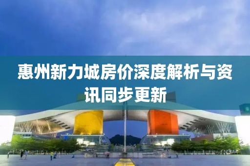惠州新力城房?jī)r(jià)深度解析與資訊同步更新