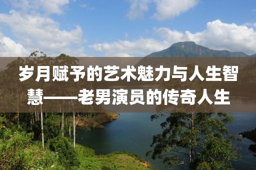 歲月賦予的藝術(shù)魅力與人生智慧——老男演員的傳奇人生