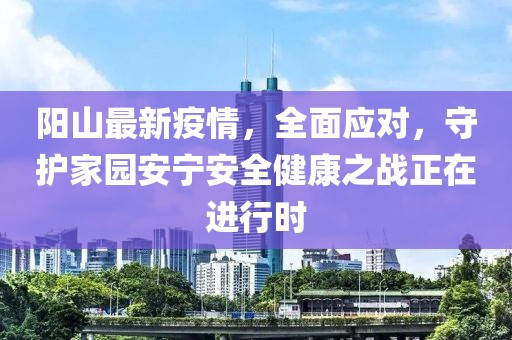 陽山最新疫情，全面應對，守護家園安寧安全健康之戰(zhàn)正在進行時