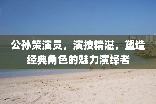 公孫策演員，演技精湛，塑造經(jīng)典角色的魅力演繹者