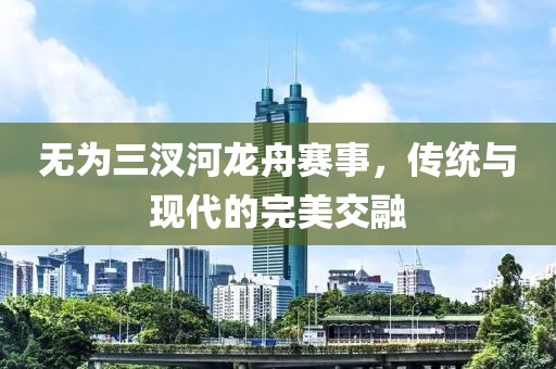 無(wú)為三汊河龍舟賽事，傳統(tǒng)與現(xiàn)代的完美交融