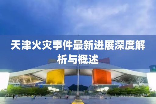 天津火災(zāi)事件最新進(jìn)展深度解析與概述