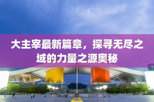 大主宰最新篇章，探尋無盡之域的力量之源奧秘