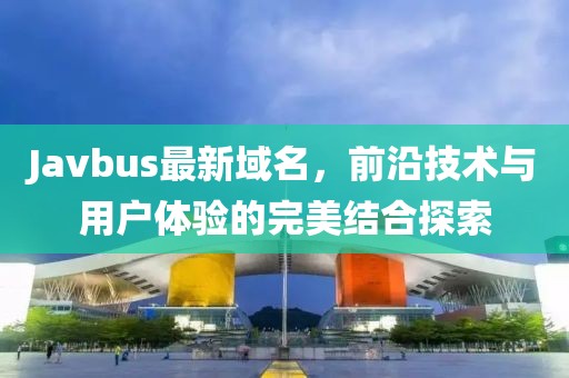 Javbus最新域名，前沿技術(shù)與用戶體驗(yàn)的完美結(jié)合探索