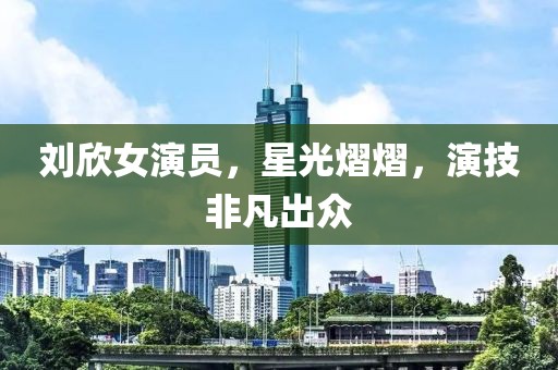 劉欣女演員，星光熠熠，演技非凡出眾